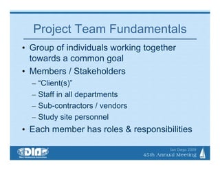 Project Team Fundamentals
• Group of individuals working together
  towards a common goal
• Members / Stakeholders
  – “Client(s)”
  – Staff in all departments
  – Sub-contractors / vendors
  – Study site personnel
• Each member has roles & responsibilities
 