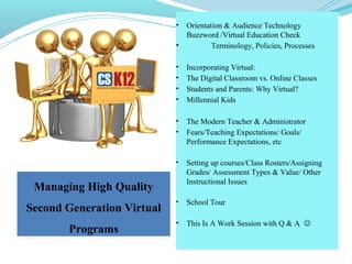 Managing High Quality
Second Generation Virtual
Programs
Managing High Quality
Second Generation Virtual
Programs
• Orientation & Audience Technology
Buzzword /Virtual Education Check
• Terminology, Policies, Processes
• Incorporating Virtual:
• The Digital Classroom vs. Online Classes
• Students and Parents: Why Virtual?
• Millennial Kids
• The Modern Teacher & Administrator
• Fears/Teaching Expectations/ Goals/
Performance Expectations, etc
• Setting up courses/Class Rosters/Assigning
Grades/ Assessment Types & Value/ Other
Instructional Issues
• School Tour
• This Is A Work Session with Q & A 
• Orientation & Audience Technology
Buzzword /Virtual Education Check
• Terminology, Policies, Processes
• Incorporating Virtual:
• The Digital Classroom vs. Online Classes
• Students and Parents: Why Virtual?
• Millennial Kids
• The Modern Teacher & Administrator
• Fears/Teaching Expectations/ Goals/
Performance Expectations, etc
• Setting up courses/Class Rosters/Assigning
Grades/ Assessment Types & Value/ Other
Instructional Issues
• School Tour
• This Is A Work Session with Q & A 
 