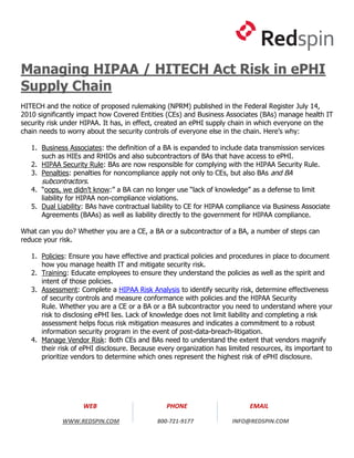 Managing HIPAA / HITECH Act Risk in ePHI
Supply Chain
HITECH and the notice of proposed rulemaking (NPRM) published in the Federal Register July 14,
2010 significantly impact how Covered Entities (CEs) and Business Associates (BAs) manage health IT
security risk under HIPAA. It has, in effect, created an ePHI supply chain in which everyone on the
chain needs to worry about the security controls of everyone else in the chain. Here’s why:

   1. Business Associates: the definition of a BA is expanded to include data transmission services
      such as HIEs and RHIOs and also subcontractors of BAs that have access to ePHI.
   2. HIPAA Security Rule: BAs are now responsible for complying with the HIPAA Security Rule.
   3. Penalties: penalties for noncompliance apply not only to CEs, but also BAs and BA
      subcontractors.
   4. “oops, we didn’t know:” a BA can no longer use “lack of knowledge” as a defense to limit
      liability for HIPAA non-compliance violations.
   5. Dual Liability: BAs have contractual liability to CE for HIPAA compliance via Business Associate
      Agreements (BAAs) as well as liability directly to the government for HIPAA compliance.

What can you do? Whether you are a CE, a BA or a subcontractor of a BA, a number of steps can
reduce your risk.

   1. Policies: Ensure you have effective and practical policies and procedures in place to document
      how you manage health IT and mitigate security risk.
   2. Training: Educate employees to ensure they understand the policies as well as the spirit and
      intent of those policies.
   3. Assessment: Complete a HIPAA Risk Analysis to identify security risk, determine effectiveness
      of security controls and measure conformance with policies and the HIPAA Security
      Rule. Whether you are a CE or a BA or a BA subcontractor you need to understand where your
      risk to disclosing ePHI lies. Lack of knowledge does not limit liability and completing a risk
      assessment helps focus risk mitigation measures and indicates a commitment to a robust
      information security program in the event of post-data-breach-litigation.
   4. Manage Vendor Risk: Both CEs and BAs need to understand the extent that vendors magnify
      their risk of ePHI disclosure. Because every organization has limited resources, its important to
      prioritize vendors to determine which ones represent the highest risk of ePHI disclosure.




                    WEB                        PHONE                       EMAIL

             WWW.REDSPIN.COM                800-721-9177             INFO@REDSPIN.COM
 