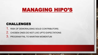 MANAGING HIPO’S
CHALLENGES
1. RISK OF DEMORALISING SOLID CONTRIBUTORS.
2. CHOSEN ONES DO NOT LIVE UPTO EXPECTATIONS
3. PROGRAM FAIL TO MAINTAIN MOMENTUM
 