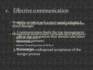  Should be carried in such a way to avoid confusion &
mixed messages
 Management should clearly communicate to employees
 Roles of employees
 Future Goals
 Inform Overall process of M & A
 Job description
1. Helps to alleviate tension among employees
2. Communication feeds the top management
about the integration that should take place
between partners
3. Encourages widespread acceptance of the
merger process
 