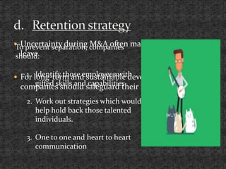  Uncertainty during M&A often makes talented lot to
leave
 For long-term and sustainable development
companies should safeguard their intellectual assets
To prevent separation, companies
should:
1. Identify those employees with
gifted skills and capabilities
2. Work out strategies which would
help hold back those talented
individuals.
3. One to one and heart to heart
communication
 