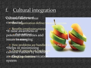 Cultural differences
 How organization define/measure success
 Benefits employees enjoys
 Personal time
 Insurance
 How problems are handled within the organizations
 Overall attitude of employees
 Language barriers
Cultural audit is thus
conducted.
•It raise awareness of
potential difficulties and
issues in merging
•Helps in minimizing
cultural clashes by building
an effective communication
system
 