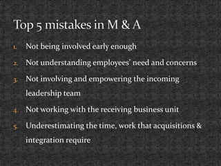1. Not being involved early enough
2. Not understanding employees’ need and concerns
3. Not involving and empowering the incoming
leadership team
4. Not working with the receiving business unit
5. Underestimating the time, work that acquisitions &
integration require
 