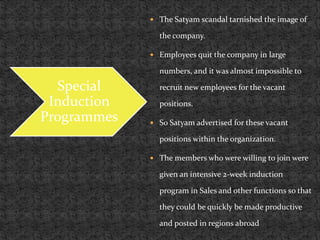  The Satyam scandal tarnished the image of
the company.
 Employees quit the company in large
numbers, and it was almost impossible to
recruit new employees for the vacant
positions.
 So Satyam advertised for these vacant
positions within the organization.
 The members who were willing to join were
given an intensive 2-week induction
program in Sales and other functions so that
they could be quickly be made productive
and posted in regions abroad
Special
Induction
Programmes
 