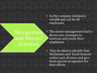  As the company initiated a
variable pay cut for all
employees,
 The senior management had to
devise new strategies to
motivate and retain their
employees.
 They decided to identify Star
Performers and 'Excel-lerators'
within each division and give
them special recognition for
their efforts.
Recognition
and Reward
Schemes
 