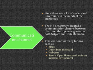  Since there was a lot of anxiety and
uncertainty in the minds of the
employees
 The HR department created a
communication channel between
them and the top management of
both Satyam and Tech Mahindra.
 This was done via many forums
such as
 Blogs,
 Direct from the Board
 Webcasts
 Several Open House sessions in an
informal environment
Communicati
on channel
 