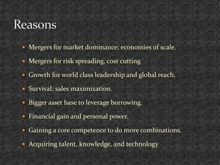  Mergers for market dominance; economies of scale.
 Mergers for risk spreading, cost cutting
 Growth for world class leadership and global reach.
 Survival; sales maximization.
 Bigger asset base to leverage borrowing.
 Financial gain and personal power.
 Gaining a core competence to do more combinations.
 Acquiring talent, knowledge, and technology
 
