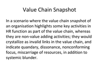 Value Chain Snapshot
In a scenario where the value chain snapshot of
an organisation highlights some key activities in
HR function as part of the value chain, whereas
they are non-value adding activities; they would
crystallize as invalid links in the value chain, and
indicate quandary, dissonance, nonconforming
focus, miscarriage of resources, in addition to
systemic blunder.
 