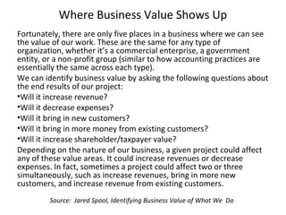 Where Business Value Shows Up
Fortunately, there are only five places in a business where we can see
the value of our work. These are the same for any type of
organization, whether it’s a commercial enterprise, a government
entity, or a non-profit group (similar to how accounting practices are
essentially the same across each type).
We can identify business value by asking the following questions about
the end results of our project:
•Will it increase revenue?
•Will it decrease expenses?
•Will it bring in new customers?
•Will it bring in more money from existing customers?
•Will it increase shareholder/taxpayer value?
Depending on the nature of our business, a given project could affect
any of these value areas. It could increase revenues or decrease
expenses. In fact, sometimes a project could affect two or three
simultaneously, such as increase revenues, bring in more new
customers, and increase revenue from existing customers.
Source: Jared Spool, Identifying Business Value of What We Do
 