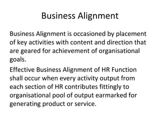 Business Alignment
Business Alignment is occasioned by placement
of key activities with content and direction that
are geared for achievement of organisational
goals.
Effective Business Alignment of HR Function
shall occur when every activity output from
each section of HR contributes fittingly to
organisational pool of output earmarked for
generating product or service.
 