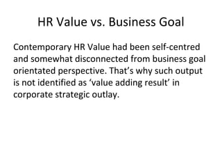 HR Value vs. Business Goal
Contemporary HR Value had been self-centred
and somewhat disconnected from business goal
orientated perspective. That’s why such output
is not identified as ‘value adding result’ in
corporate strategic outlay.
 