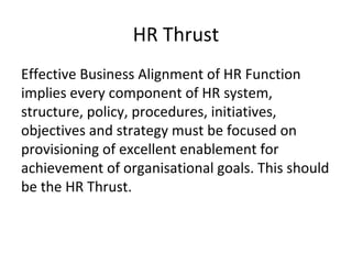HR Thrust
Effective Business Alignment of HR Function
implies every component of HR system,
structure, policy, procedures, initiatives,
objectives and strategy must be focused on
provisioning of excellent enablement for
achievement of organisational goals. This should
be the HR Thrust.
 
