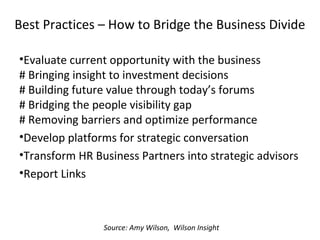 Best Practices – How to Bridge the Business Divide
•Evaluate current opportunity with the business
# Bringing insight to investment decisions
# Building future value through today’s forums
# Bridging the people visibility gap
# Removing barriers and optimize performance
•Develop platforms for strategic conversation
•Transform HR Business Partners into strategic advisors
•Report Links
Source: Amy Wilson, Wilson Insight
 