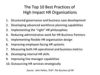 The Top 10 Best Practices of
High Impact HR Organisations
1. Structured governance and business case development
2. Developing advanced workforce planning capabilities
3. Implementing the “right” HR philosophies
4. Reducing administrative work for HR Business Partners
5. Implementing flexible HR organisation design
6. Improving employee-facing HR systems
7. Measuring both HR operational and business metrics
8. Developing internal HR skills
9. Improving line manager capabilities
10. Outsourcing HR services strategically
Source: John Hollon, TLNT- The Business of HR
 