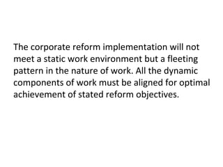 The corporate reform implementation will not
meet a static work environment but a fleeting
pattern in the nature of work. All the dynamic
components of work must be aligned for optimal
achievement of stated reform objectives.
 
