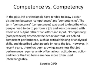 Competence vs. Competency
In the past, HR professionals have tended to draw a clear
distinction between 'competences' and 'competencies'. The
term ‘competence’ (competences) was used to describe what
people need to do to perform a job and was concerned with
effect and output rather than effort and input. ‘Competency’
(competencies) described the behaviour that lies behind
competent performance, such as critical thinking or analytical
skills, and described what people bring to the job. However, in
recent years, there has been growing awareness that job
performance requires a mix of behaviour, attitude and action
and hence the two terms are now more often used
interchangeably.
Source: CIPD
 
