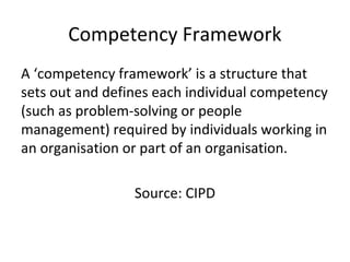 Competency Framework
A ‘competency framework’ is a structure that
sets out and defines each individual competency
(such as problem-solving or people
management) required by individuals working in
an organisation or part of an organisation.
Source: CIPD
 
