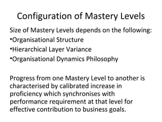 Configuration of Mastery Levels
Size of Mastery Levels depends on the following:
•Organisational Structure
•Hierarchical Layer Variance
•Organisational Dynamics Philosophy
Progress from one Mastery Level to another is
characterised by calibrated increase in
proficiency which synchronises with
performance requirement at that level for
effective contribution to business goals.
 
