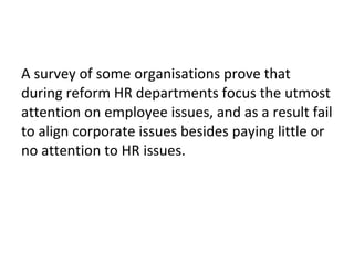 A survey of some organisations prove that
during reform HR departments focus the utmost
attention on employee issues, and as a result fail
to align corporate issues besides paying little or
no attention to HR issues.
 