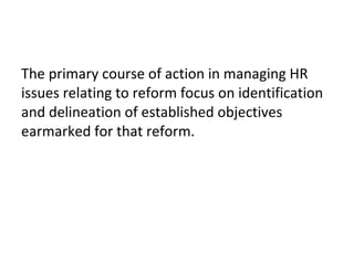 The primary course of action in managing HR
issues relating to reform focus on identification
and delineation of established objectives
earmarked for that reform.
 