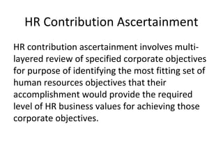 HR Contribution Ascertainment
HR contribution ascertainment involves multi-
layered review of specified corporate objectives
for purpose of identifying the most fitting set of
human resources objectives that their
accomplishment would provide the required
level of HR business values for achieving those
corporate objectives.
 