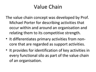 Value Chain
The value chain concept was developed by Prof.
Michael Porter for describing activities that
occur within and around an organisation and
relating them to its competitive strength.
• It differentiates primary activities from non-
core that are regarded as support activities.
• It provides for identification of key activities in
every functional silo as part of the value chain
of an organisation.
 