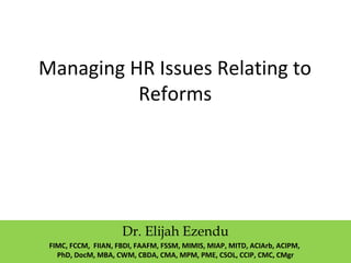 Managing HR Issues Relating to
Reforms
Dr. Elijah Ezendu
FIMC, FCCM, FIIAN, FBDI, FAAFM, FSSM, MIMIS, MIAP, MITD, ACIArb, ACIPM,
PhD, DocM, MBA, CWM, CBDA, CMA, MPM, PME, CSOL, CCIP, CMC, CMgr
 