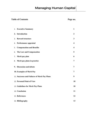 Managing Human Capital


Table of Contents                                 Page no.



  1. Executive Summary                                 1

  2. Introduction                                      2

  3. Reward structure                                  3

  4. Performance appraisal                             4

  5. Compensation and Benefits                         4

  6. The Law and Compensation                          5

  7. Merit pay plan                                    6

  8. Merit pay plans in practice                       7


  9. Discussion and debate                             7

  10. Examples of Merit Pay                            7

  11. Successes and Failures of Merit Pay Plans        9

  12. Personal Point of View                           10

  13. Guidelines for Merit Pay Plans                   10

  14. Conclusion                                       11

  15. References                                       12

  16. Bibliography                                     13
 