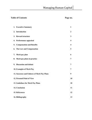 Managing Human Capital
Table of Contents Page no.
1. Executive Summary 1
2. Introduction 2
3. Reward structure 3
4. Performance appraisal 4
5. Compensation and Benefits 4
6. The Law and Compensation 5
7. Merit pay plan 6
8. Merit pay plans in practice 7
9. Discussion and debate 7
10. Examples of Merit Pay 7
11. Successes and Failures of Merit Pay Plans 9
12. Personal Point of View 10
13. Guidelines for Merit Pay Plans 10
14. Conclusion 11
15. References 12
16. Bibliography 13
 