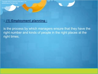 Copyright ©2013 Pearson Education, Inc.
publishing as Prentice Hall


7-12




  o (1) Employment planning :

  is the process by which managers ensure that they have the
  right number and kinds of people in the right places at the
  right times,
 