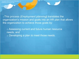 Copyright ©2013 Pearson Education, Inc.
publishing as Prentice Hall


7-13




  oThis process (Employment planning) translates the
  organization’s mission and goals into an HR plan that allows
  the organization to achieve those goals by:

          o Assessing current and future human resource
          needs, and
          o Developing a plan to meet those needs.
 