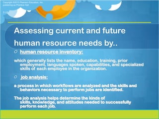 Copyright ©2013 Pearson Education, Inc.
publishing as Prentice Hall


7-15




          Assessing current and future
          human resource needs by..
                human resource inventory:
          which generally lists the name, education, training, prior
            employment, languages spoken, capabilities, and specialized
            skills of each employee in the organization.

                 job analysis:
          a process in which workflows are analyzed and the skills and
             behaviors necessary to perform jobs are identified.

          The job analysis helps determine the kinds of
            skills, knowledge, and attitudes needed to successfully
            perform each job.
 