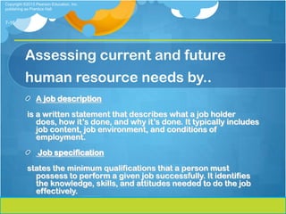 Copyright ©2013 Pearson Education, Inc.
publishing as Prentice Hall


7-16




          Assessing current and future
          human resource needs by..
                A job description
           is a written statement that describes what a job holder
              does, how it’s done, and why it’s done. It typically includes
              job content, job environment, and conditions of
              employment.
                 Job specification
           states the minimum qualifications that a person must
             possess to perform a given job successfully. It identifies
             the knowledge, skills, and attitudes needed to do the job
             effectively.
 