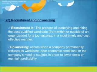 Copyright ©2013 Pearson Education, Inc.
publishing as Prentice Hall


7-17




  o (2) Recruitment and downsizing

          o Recruitment is: The process of identifying and hiring
          the best-qualified candidate (from within or outside of an
          organization) for a job vacancy, in a most timely and cost
          effective manner.

          oDownsizing: occurs when a company permanently
          reduces its workforce, poor economic conditions or the
          company’s need to cut jobs in order to lower costs or
          maintain profitability
 