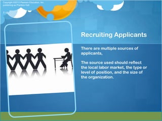 Copyright ©2013 Pearson Education, Inc.
publishing as Prentice Hall


7-18




                                          Recruiting Applicants

                                          There are multiple sources of
                                          applicants,

                                          The source used should reflect
                                          the local labor market, the type or
                                          level of position, and the size of
                                          the organization.
 