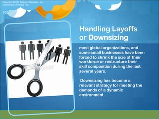 Copyright ©2013 Pearson Education, Inc.
publishing as Prentice Hall


7-20




                                          Handling Layoffs
                                          or Downsizing
                                          most global organizations, and
                                          some small businesses have been
                                          forced to shrink the size of their
                                          workforce or restructure their
                                          skill composition during the last
                                          several years.

                                           Downsizing has become a
                                          relevant strategy for meeting the
                                          demands of a dynamic
                                          environment.
 