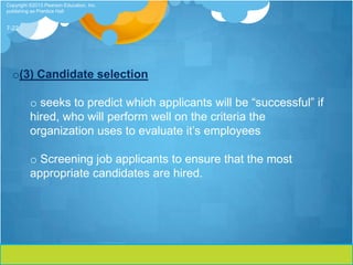 Copyright ©2013 Pearson Education, Inc.
publishing as Prentice Hall


7-22




  o(3) Candidate selection

          o seeks to predict which applicants will be “successful” if
          hired, who will perform well on the criteria the
          organization uses to evaluate it’s employees

          o Screening job applicants to ensure that the most
          appropriate candidates are hired.
 