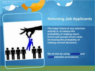 Copyright ©2013 Pearson Education, Inc.
publishing as Prentice Hall


7-24




                                          Selecting Job Applicants

                                          The major intent of any selection
                                          activity is to reduce the
                                          probability of making reject
                                          errors and accept errors while
                                          increasing the probability of
                                          making correct decisions.



                                          We do this by using reliable and
                                          valid selection procedures
 