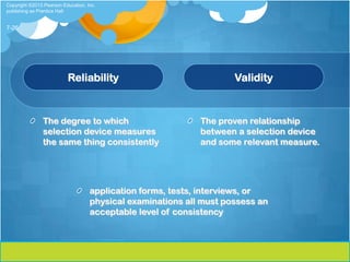 Copyright ©2013 Pearson Education, Inc.
publishing as Prentice Hall


7-26




                          Reliability                                Validity



                The degree to which                          The proven relationship
                selection device measures                    between a selection device
                the same thing consistently                  and some relevant measure.




                                    application forms, tests, interviews, or
                                    physical examinations all must possess an
                                    acceptable level of consistency
 