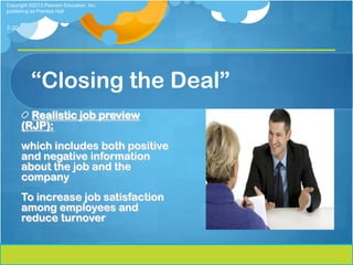Copyright ©2013 Pearson Education, Inc.
publishing as Prentice Hall


7-30




          “Closing the Deal”
         Realistic job preview
       (RJP):
       which includes both positive
       and negative information
       about the job and the
       company
       To increase job satisfaction
       among employees and
       reduce turnover
 