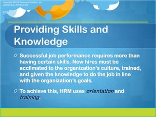 Copyright ©2013 Pearson Education, Inc.
publishing as Prentice Hall


7-33




          Providing Skills and
          Knowledge
                Successful job performance requires more than
                having certain skills. New hires must be
                acclimated to the organization’s culture, trained,
                and given the knowledge to do the job in line
                with the organization’s goals.

                To achieve this, HRM uses orientation and
                training.
 