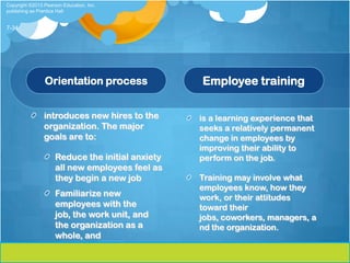 Copyright ©2013 Pearson Education, Inc.
publishing as Prentice Hall


7-34




                Orientation process               Employee training

                introduces new hires to the       is a learning experience that
                organization. The major           seeks a relatively permanent
                goals are to:                     change in employees by
                                                  improving their ability to
                     Reduce the initial anxiety   perform on the job.
                     all new employees feel as
                     they begin a new job         Training may involve what
                                                  employees know, how they
                     Familiarize new              work, or their attitudes
                     employees with the           toward their
                     job, the work unit, and      jobs, coworkers, managers, a
                     the organization as a        nd the organization.
                     whole, and
 