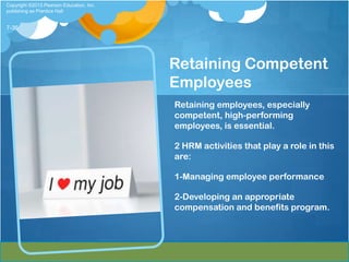 Copyright ©2013 Pearson Education, Inc.
publishing as Prentice Hall


7-36




                                          Retaining Competent
                                          Employees
                                          Retaining employees, especially
                                          competent, high-performing
                                          employees, is essential.

                                          2 HRM activities that play a role in this
                                          are:

                                          1-Managing employee performance

                                          2-Developing an appropriate
                                          compensation and benefits program.
 