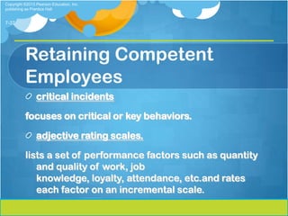 Copyright ©2013 Pearson Education, Inc.
publishing as Prentice Hall


7-37




          Retaining Competent
          Employees
                critical incidents

          focuses on critical or key behaviors.

                adjective rating scales.

          lists a set of performance factors such as quantity
             and quality of work, job
             knowledge, loyalty, attendance, etc.and rates
             each factor on an incremental scale.
 