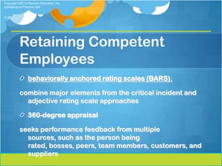 Copyright ©2013 Pearson Education, Inc.
publishing as Prentice Hall


7-38




          Retaining Competent
          Employees
                behaviorally anchored rating scales (BARS).

          combine major elements from the critical incident and
            adjective rating scale approaches

                360-degree appraisal

          seeks performance feedback from multiple
            sources, such as the person being
            rated, bosses, peers, team members, customers, and
            suppliers
 