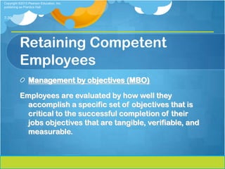 Copyright ©2013 Pearson Education, Inc.
publishing as Prentice Hall


7-39




          Retaining Competent
          Employees
                Management by objectives (MBO)

          Employees are evaluated by how well they
            accomplish a specific set of objectives that is
            critical to the successful completion of their
            jobs objectives that are tangible, verifiable, and
            measurable.
 