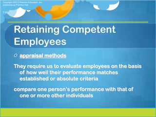 Copyright ©2013 Pearson Education, Inc.
publishing as Prentice Hall


7-40




          Retaining Competent
          Employees
                appraisal methods

          They require us to evaluate employees on the basis
            of how well their performance matches
            established or absolute criteria

          compare one person’s performance with that of
            one or more other individuals
 