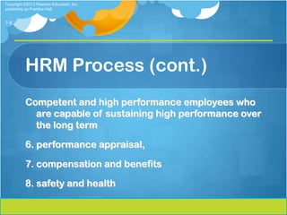 Copyright ©2013 Pearson Education, Inc.
publishing as Prentice Hall


7-8




          HRM Process (cont.)
          Competent and high performance employees who
            are capable of sustaining high performance over
            the long term

          6. performance appraisal,

          7. compensation and benefits

          8. safety and health
 
