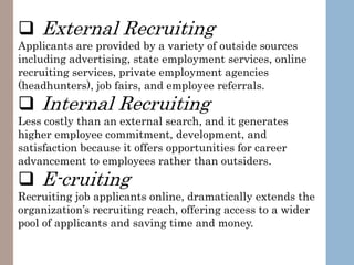  External Recruiting
Applicants are provided by a variety of outside sources
including advertising, state employment services, online
recruiting services, private employment agencies
(headhunters), job fairs, and employee referrals.
 Internal Recruiting
Less costly than an external search, and it generates
higher employee commitment, development, and
satisfaction because it offers opportunities for career
advancement to employees rather than outsiders.
 E-cruiting
Recruiting job applicants online, dramatically extends the
organization’s recruiting reach, offering access to a wider
pool of applicants and saving time and money.
 